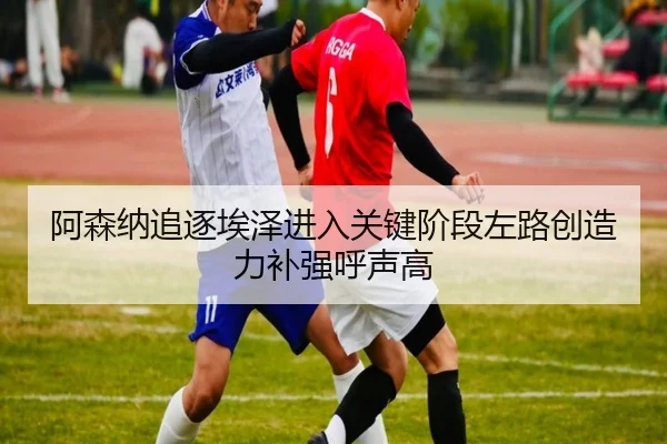 阿森纳追逐埃泽进入关键阶段左路创造力补强呼声高