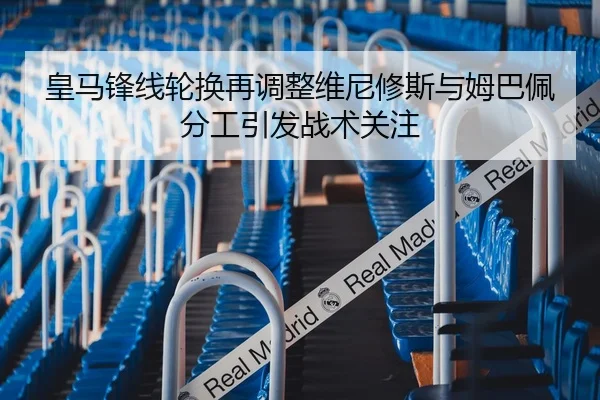 皇马锋线轮换再调整维尼修斯与姆巴佩分工引发战术关注