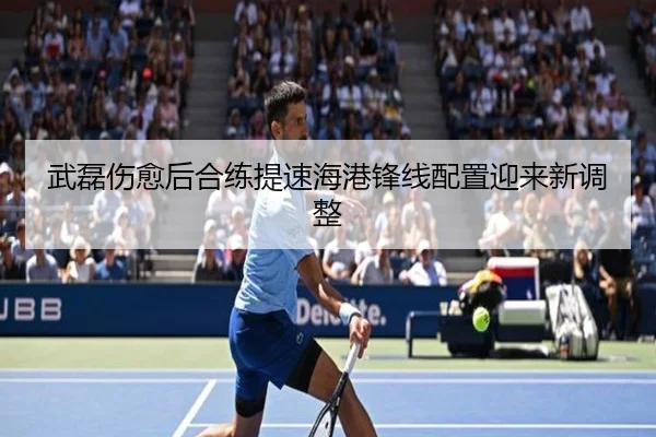 武磊伤愈后合练提速海港锋线配置迎来新调整